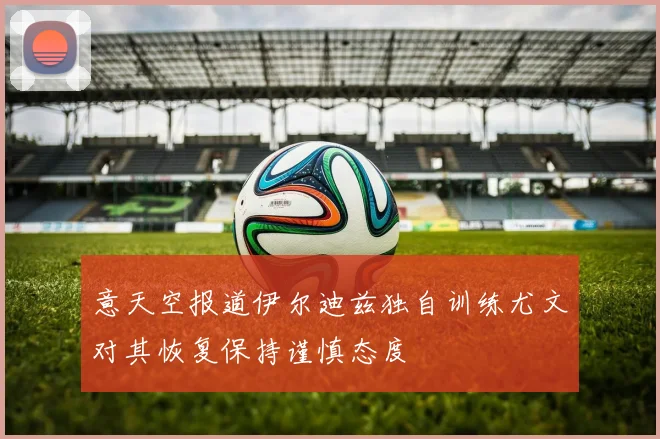 意天空报道伊尔迪兹独自训练尤文对其恢复保持谨慎态度