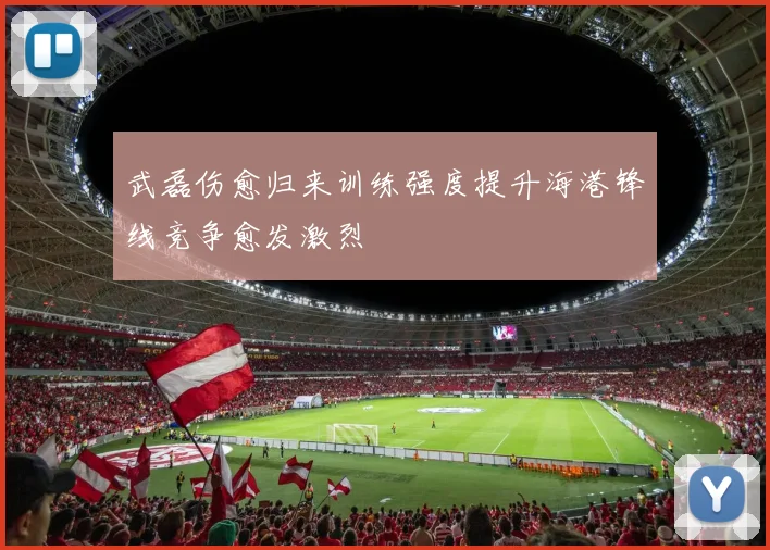 武磊伤愈归来训练强度提升海港锋线竞争愈发激烈